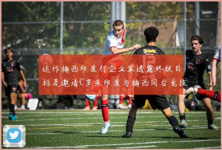 运作梅西印度行企业家透露终极目标是邀请C罗来印度与梅西同台竞技