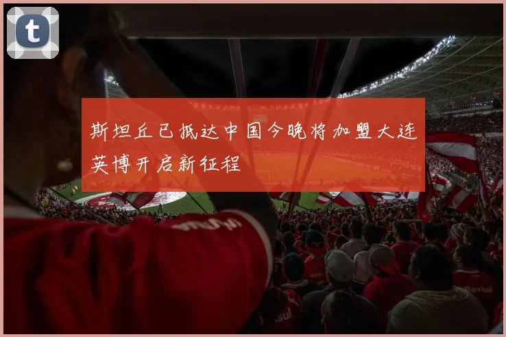 斯坦丘已抵达中国今晚将加盟大连英博开启新征程