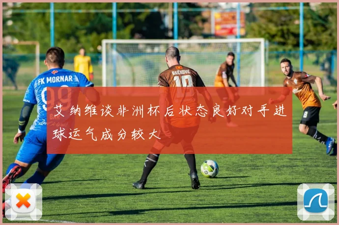艾纳维谈非洲杯后状态良好对手进球运气成分较大