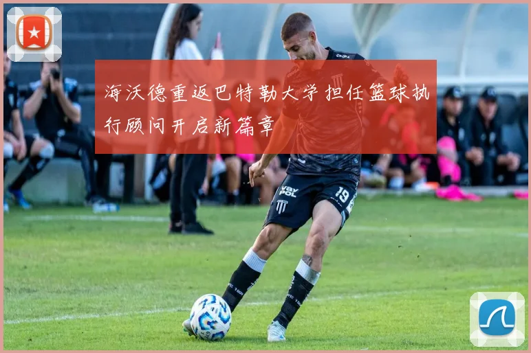 海沃德重返巴特勒大学担任篮球执行顾问开启新篇章