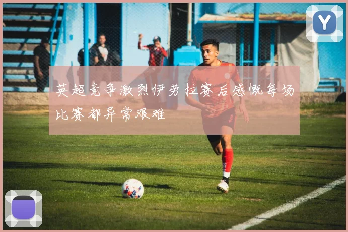 英超竞争激烈伊劳拉赛后感慨每场比赛都异常艰难