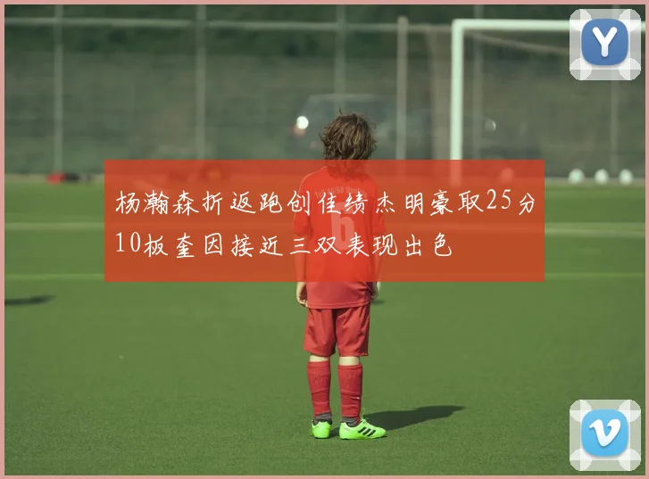 杨瀚森折返跑创佳绩杰明豪取25分10板奎因接近三双表现出色