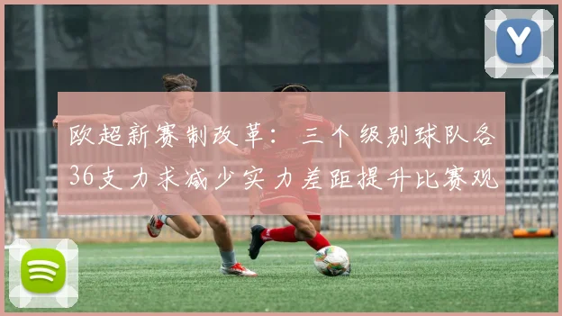 欧超新赛制改革：三个级别球队各36支力求减少实力差距提升比赛观赏性