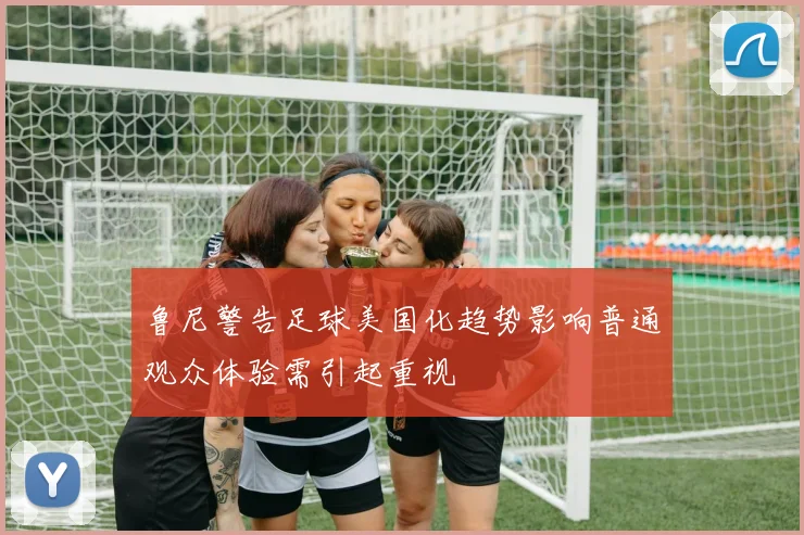 鲁尼警告足球美国化趋势影响普通观众体验需引起重视