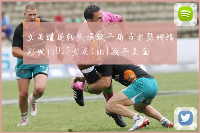 女足遭逆转失误致平局马尔瑟姆精彩破门U17女足1比1战平美国