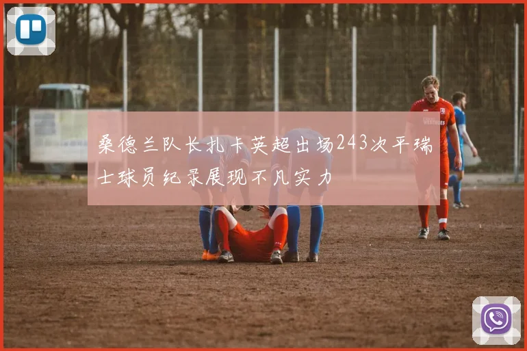 桑德兰队长扎卡英超出场243次平瑞士球员纪录展现不凡实力