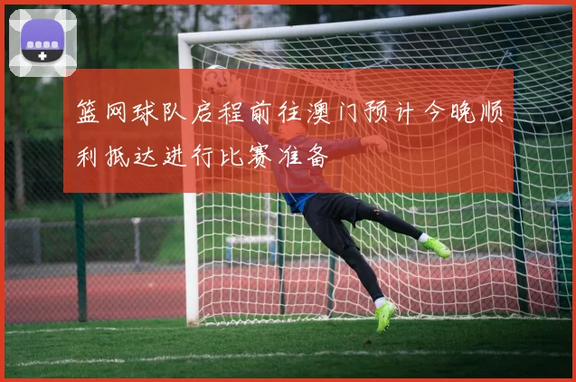 篮网球队启程前往澳门预计今晚顺利抵达进行比赛准备