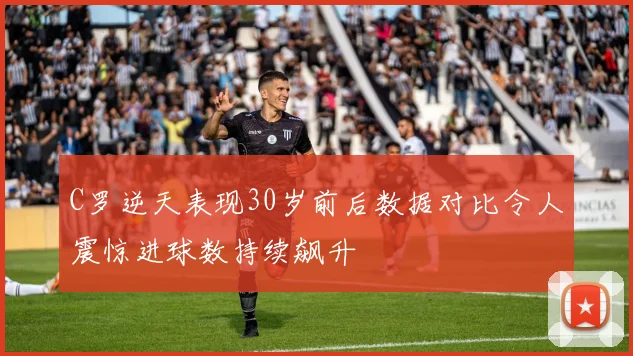 C罗逆天表现30岁前后数据对比令人震惊进球数持续飙升