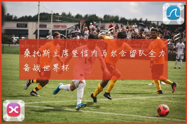 桑托斯主席坚信内马尔会留队全力备战世界杯