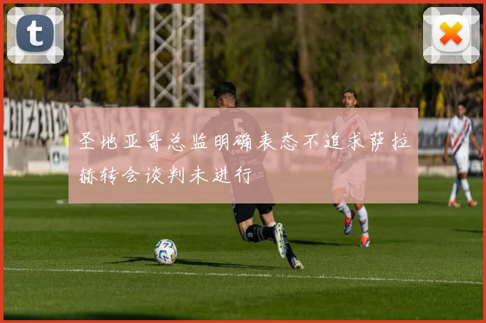 圣地亚哥总监明确表态不追求萨拉赫转会谈判未进行