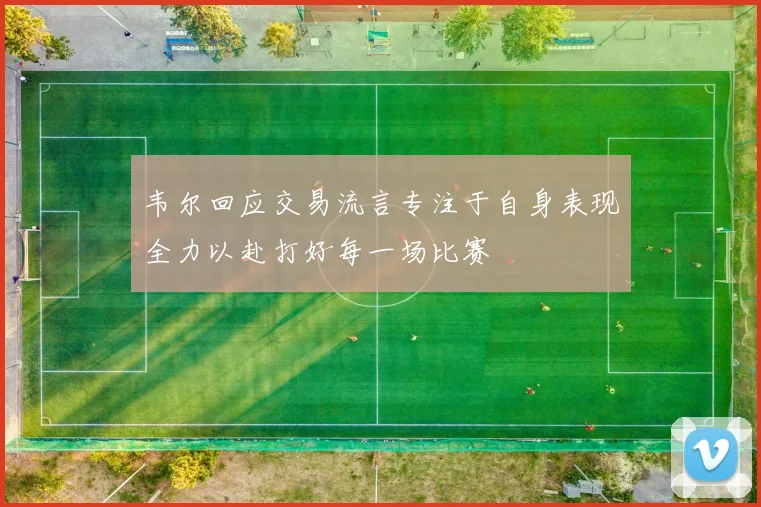韦尔回应交易流言专注于自身表现全力以赴打好每一场比赛