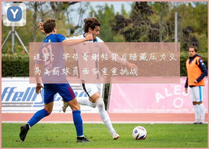 追梦：字母哥删帖背后暗藏压力交易高薪球员面临重重挑战