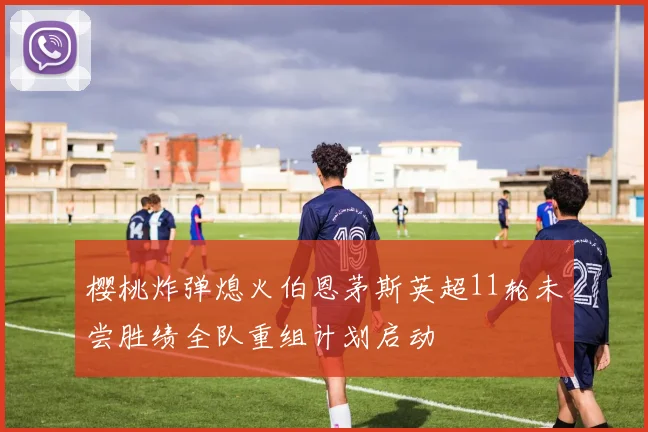 樱桃炸弹熄火伯恩茅斯英超11轮未尝胜绩全队重组计划启动
