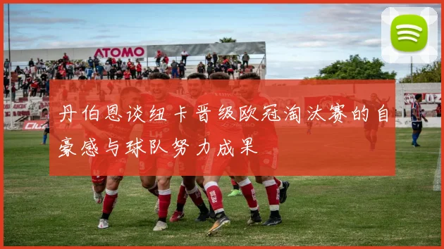 丹伯恩谈纽卡晋级欧冠淘汰赛的自豪感与球队努力成果