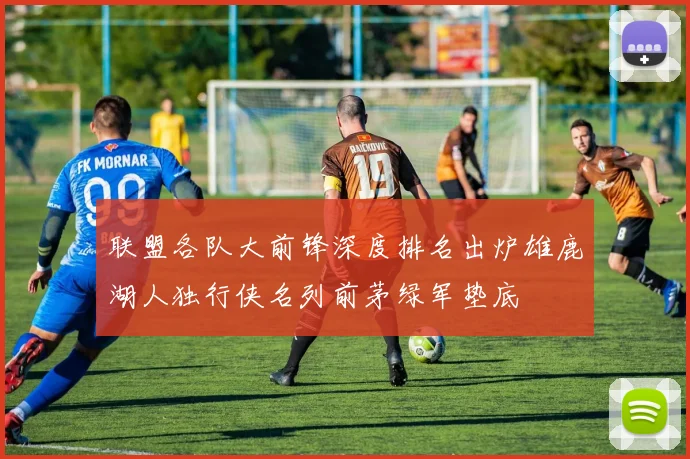 联盟各队大前锋深度排名出炉雄鹿湖人独行侠名列前茅绿军垫底
