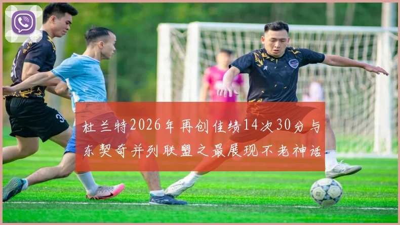 杜兰特2026年再创佳绩14次30分与东契奇并列联盟之最展现不老神话