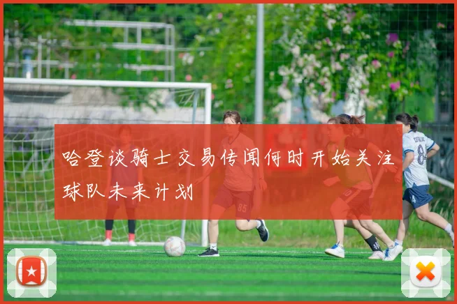哈登谈骑士交易传闻何时开始关注球队未来计划