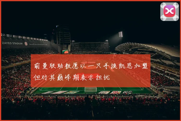 前曼联助教愿以一只手换凯恩加盟但对其巅峰期表示担忧