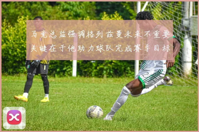 马竞总监强调格列兹曼未来不重要关键在于他助力球队完成赛季目标