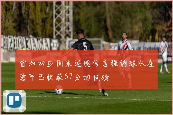 曾加回应国米逆境传言强调球队在意甲已收获67分的佳绩