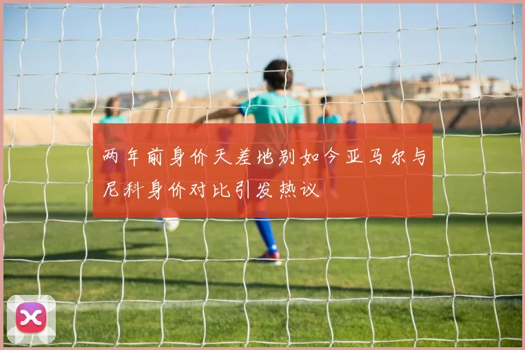 两年前身价天差地别如今亚马尔与尼科身价对比引发热议