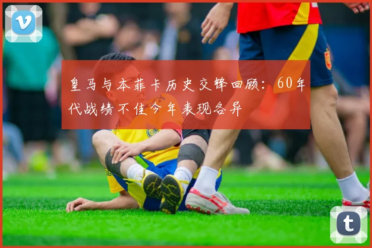 皇马与本菲卡历史交锋回顾：60年代战绩不佳今年表现各异