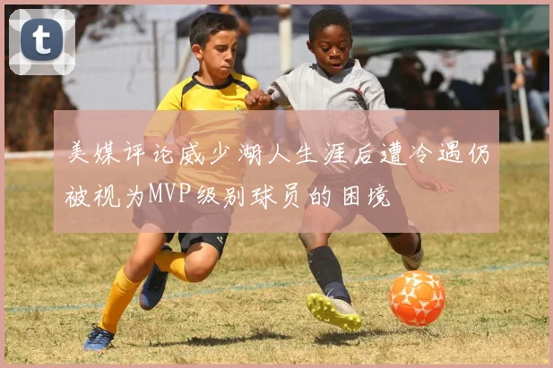 美媒评论威少湖人生涯后遭冷遇仍被视为MVP级别球员的困境