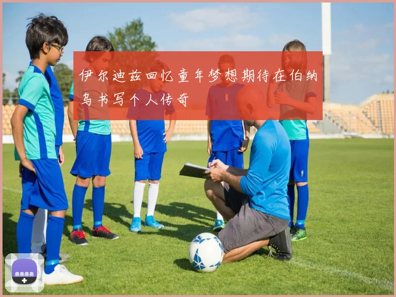 伊尔迪兹回忆童年梦想期待在伯纳乌书写个人传奇