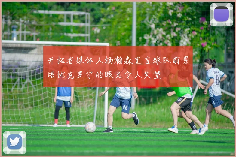 开拓者媒体人杨瀚森直言球队前景堪忧克罗宁的眼光令人失望