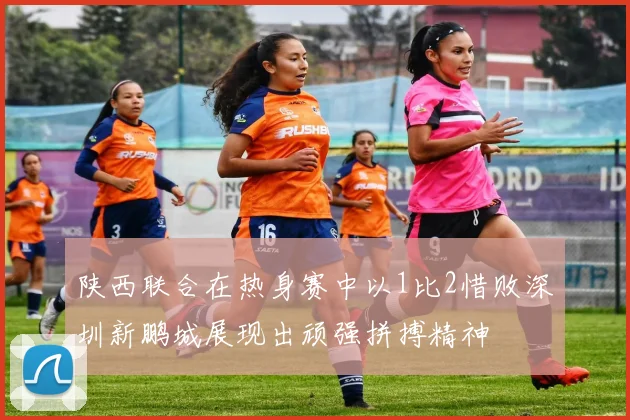陕西联合在热身赛中以1比2惜败深圳新鹏城展现出顽强拼搏精神