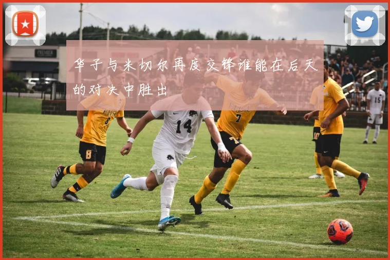 华子与米切尔再度交锋谁能在后天的对决中胜出