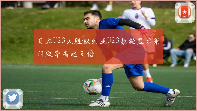 日本U23大胜叙利亚U23数据显示射门效率高达五倍