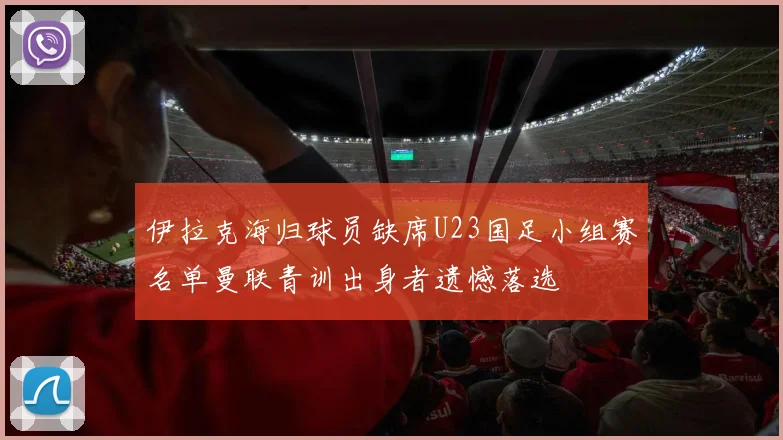 伊拉克海归球员缺席U23国足小组赛名单曼联青训出身者遗憾落选