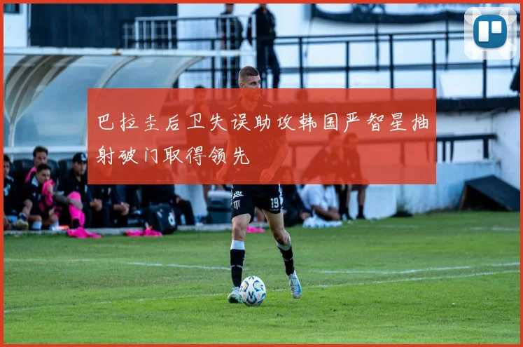 巴拉圭后卫失误助攻韩国严智星抽射破门取得领先