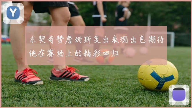 东契奇赞詹姆斯复出表现出色期待他在赛场上的精彩回归