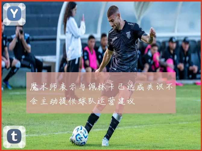 魔术师表示与佩林卡已达成共识不会主动提供球队运营建议